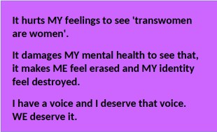 It hurts my feelings to see 'transwomen are women'. It damages my mental health to see that, it makdes me feel erased and my identity feel destroyed. I have a voice and I deserve that voice. WE deserive it.