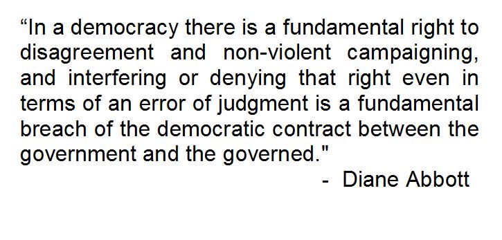 "In a democracy there is a fundamental right to disagreement and non-violent campaigning, and interfering or denying that right even in terms of an error of judgement is a fundamental breach of the democratic contract between the government and the governed. - Diane Abbott