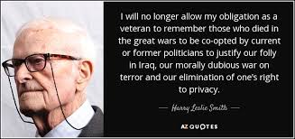 I will no longer allow my obligation as a veteran to remember those who died in the great wars to be co-opted by current or former politicians to justify our folly in iraq, our morally dubious war on terror and our eliminiation of one's right to privacy. - Harry Lesley Smith