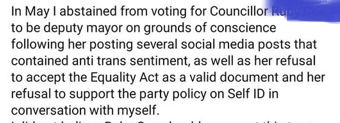"In May I abstained from voting for Councillor [redacted] to be deputy mayor on grouns of conscience following her posting several social media posts that contained anti trans sentiment, as well as her refusal to accept the Equality Act as a valid document and her refusal to support the party policy on Self ID in conversation with myself."
