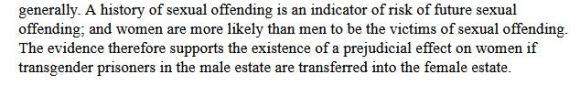 "...A history of sexual offending is an indicator of risk of future sexual offending; and women are more likely than men to be the victims of sexual offending. The evidence therefore supports the existence of a prejudicial effect on women if transgender prisoners in the male estate are transferred into the female estate."