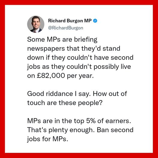 Richard Burgon: Some MPs are briefing newspapers that they'd stand down if they couldn't have second jobs as they couldn't possibly live on £82,000 per year. Good riddance I say. MPs are in the top 5% of earners. That's plenty enough.