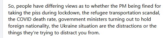 Soc media post: So , people have differing views as to whethe rthe PM being fined for taking the piss during lockdown, the refugee transportation scandal, the COVID death rate, goverment ministers turning out to hold foreign nationality, the Ukraine situation are the distractions or the things they're trying to distract you from.
