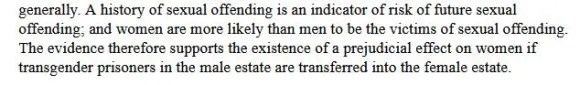 A history of sexual offending is an indicator of risk of future sexual offending' and women are more likly than men to be the vitims of sexual offending. The evidence therefore supports the existence of a prejudicial effect on women if transgender prisoners in the male estate are transferred into the female estate.