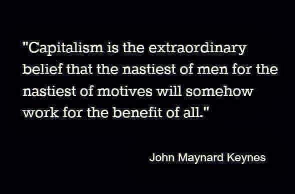 "Capitalism is the extraordinary belief that the nastiest of men for the nastiest of motives will somehow work for the benefit of all." - John Maynard Keynes