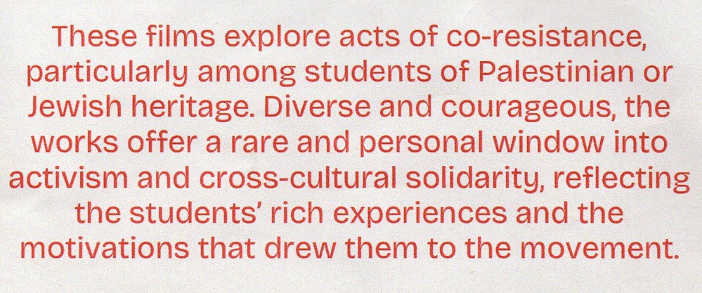 These films explore acts of co-resistance, particularly among students of Palestinian or Jewish heritage. Diverse and courageous, the works offer a rare and personal window into activism and cross-cultural solidarity, reflecting the students' rich experiences and the motivations that drew them to the movement.